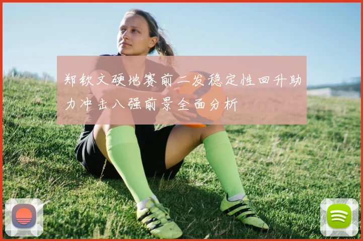郑钦文硬地赛前二发稳定性回升助力冲击八强前景全面分析